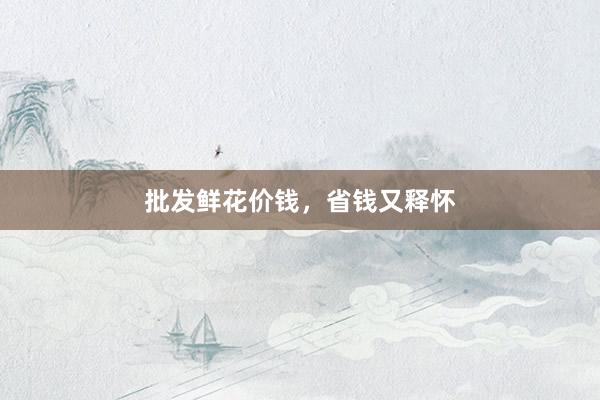 批发鲜花价钱，省钱又释怀
