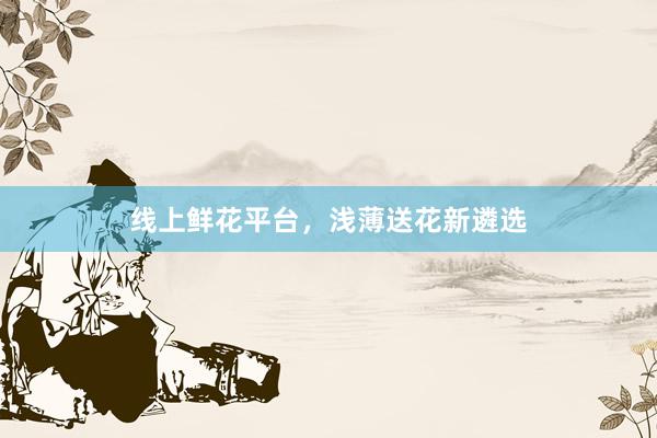 线上鲜花平台，浅薄送花新遴选